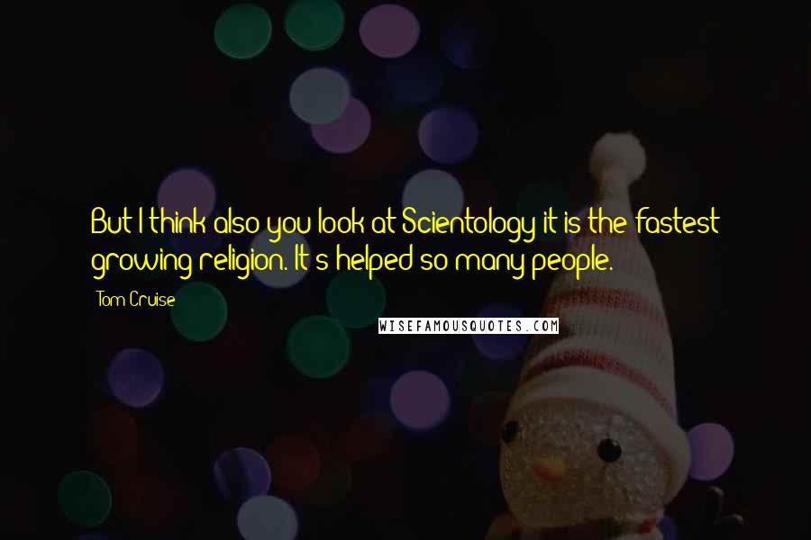 Tom Cruise Quotes: But I think also you look at Scientology it is the fastest growing religion. It's helped so many people.