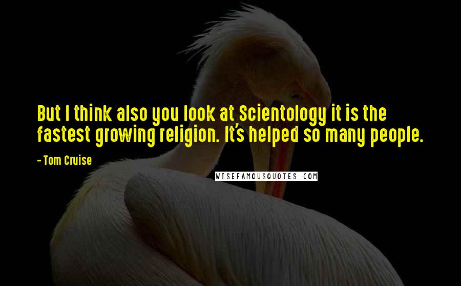 Tom Cruise Quotes: But I think also you look at Scientology it is the fastest growing religion. It's helped so many people.