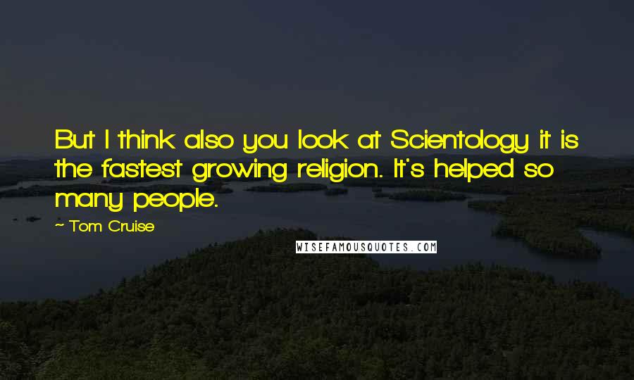 Tom Cruise Quotes: But I think also you look at Scientology it is the fastest growing religion. It's helped so many people.