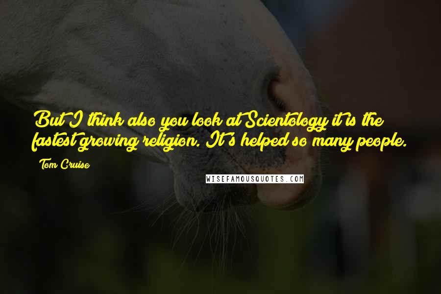 Tom Cruise Quotes: But I think also you look at Scientology it is the fastest growing religion. It's helped so many people.