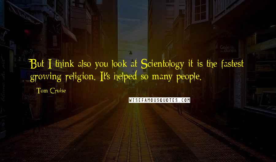 Tom Cruise Quotes: But I think also you look at Scientology it is the fastest growing religion. It's helped so many people.