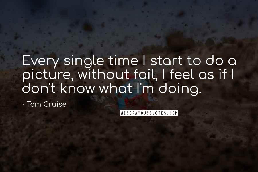 Tom Cruise Quotes: Every single time I start to do a picture, without fail, I feel as if I don't know what I'm doing.