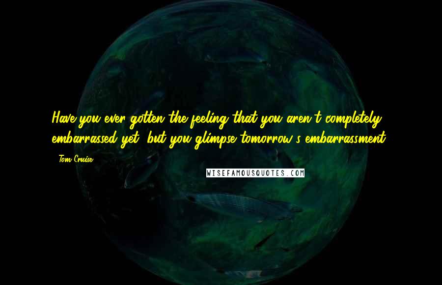Tom Cruise Quotes: Have you ever gotten the feeling that you aren't completely embarrassed yet, but you glimpse tomorrow's embarrassment?