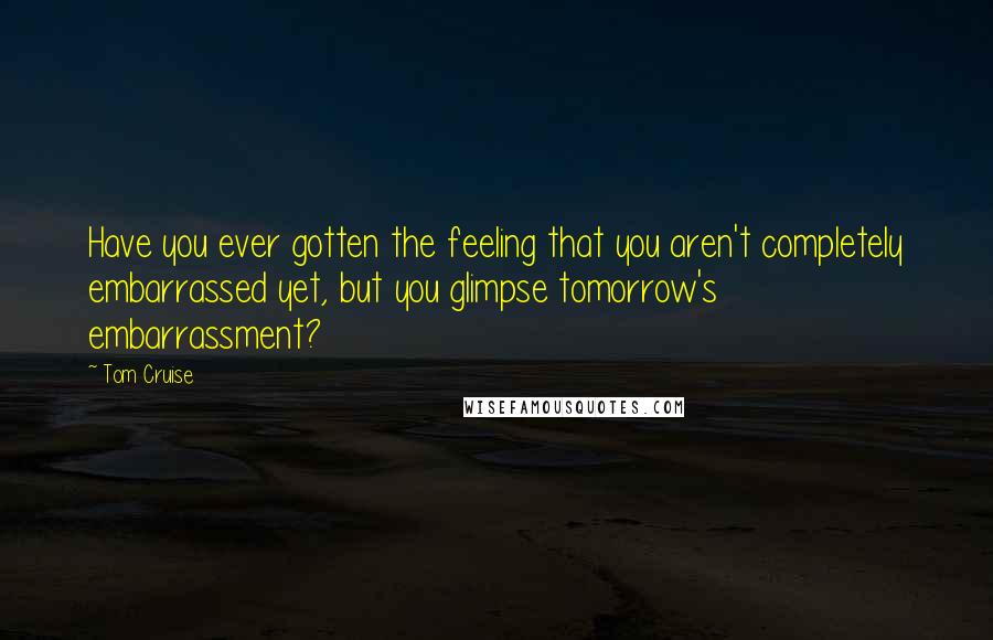 Tom Cruise Quotes: Have you ever gotten the feeling that you aren't completely embarrassed yet, but you glimpse tomorrow's embarrassment?