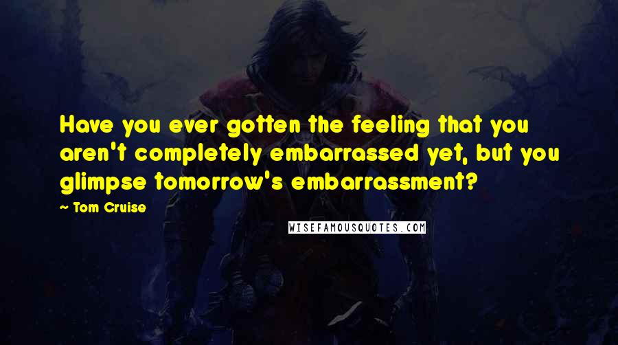 Tom Cruise Quotes: Have you ever gotten the feeling that you aren't completely embarrassed yet, but you glimpse tomorrow's embarrassment?