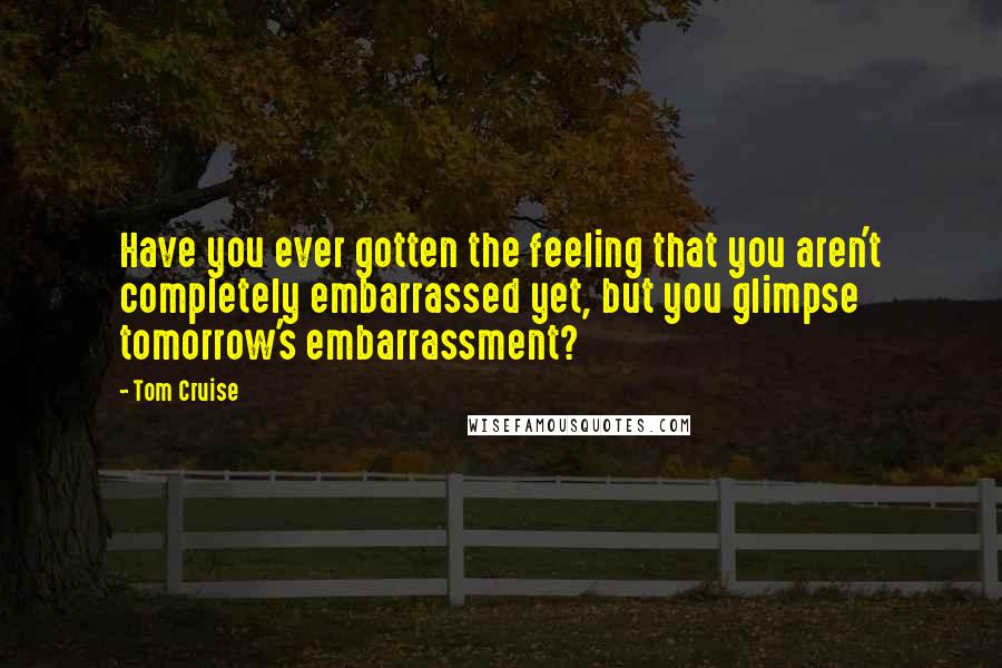 Tom Cruise Quotes: Have you ever gotten the feeling that you aren't completely embarrassed yet, but you glimpse tomorrow's embarrassment?