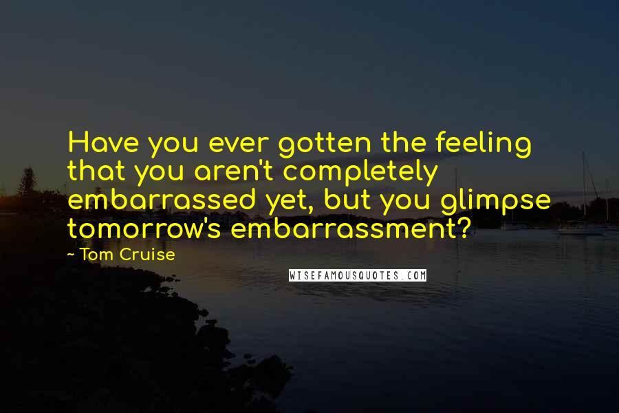 Tom Cruise Quotes: Have you ever gotten the feeling that you aren't completely embarrassed yet, but you glimpse tomorrow's embarrassment?