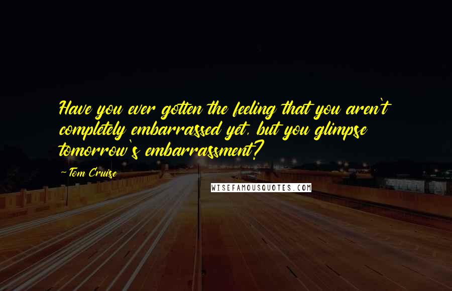 Tom Cruise Quotes: Have you ever gotten the feeling that you aren't completely embarrassed yet, but you glimpse tomorrow's embarrassment?