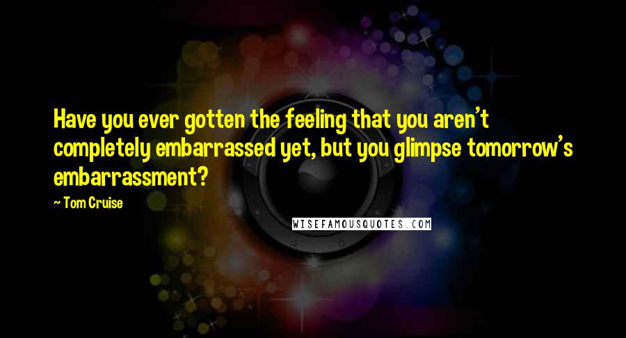 Tom Cruise Quotes: Have you ever gotten the feeling that you aren't completely embarrassed yet, but you glimpse tomorrow's embarrassment?