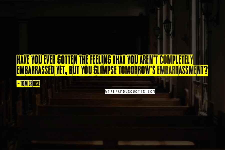 Tom Cruise Quotes: Have you ever gotten the feeling that you aren't completely embarrassed yet, but you glimpse tomorrow's embarrassment?