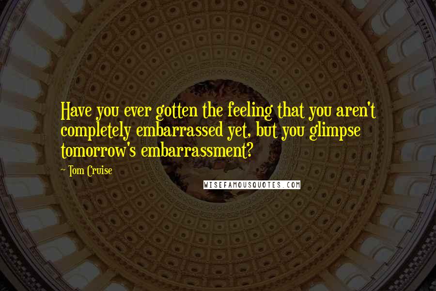 Tom Cruise Quotes: Have you ever gotten the feeling that you aren't completely embarrassed yet, but you glimpse tomorrow's embarrassment?