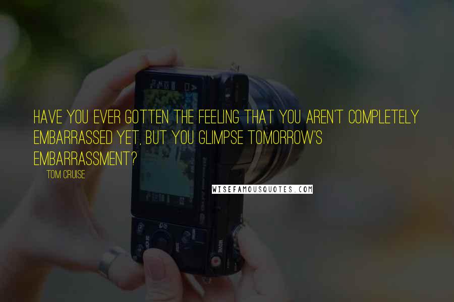 Tom Cruise Quotes: Have you ever gotten the feeling that you aren't completely embarrassed yet, but you glimpse tomorrow's embarrassment?