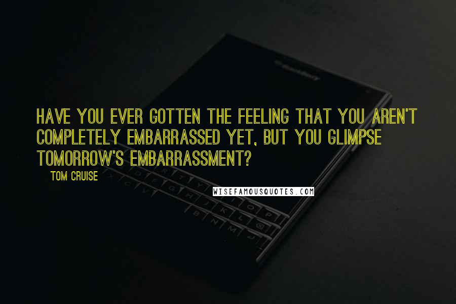 Tom Cruise Quotes: Have you ever gotten the feeling that you aren't completely embarrassed yet, but you glimpse tomorrow's embarrassment?