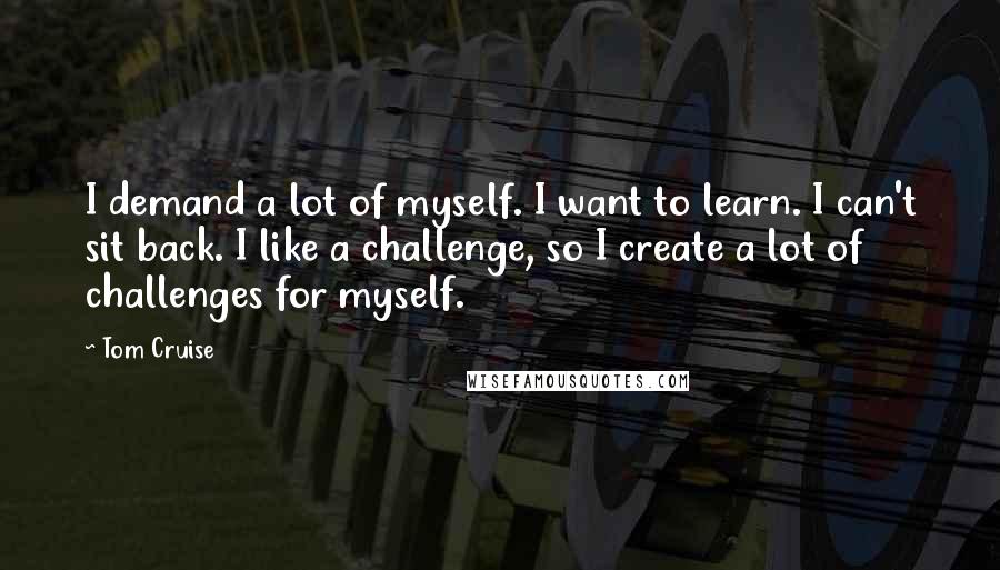 Tom Cruise Quotes: I demand a lot of myself. I want to learn. I can't sit back. I like a challenge, so I create a lot of challenges for myself.