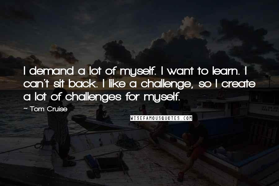 Tom Cruise Quotes: I demand a lot of myself. I want to learn. I can't sit back. I like a challenge, so I create a lot of challenges for myself.