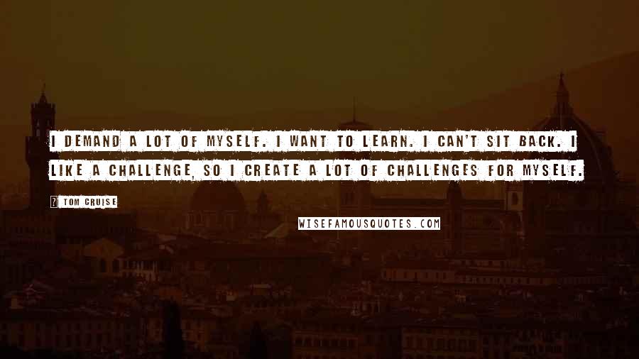 Tom Cruise Quotes: I demand a lot of myself. I want to learn. I can't sit back. I like a challenge, so I create a lot of challenges for myself.