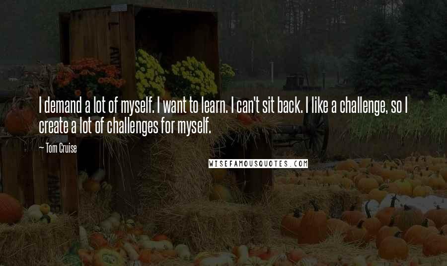 Tom Cruise Quotes: I demand a lot of myself. I want to learn. I can't sit back. I like a challenge, so I create a lot of challenges for myself.