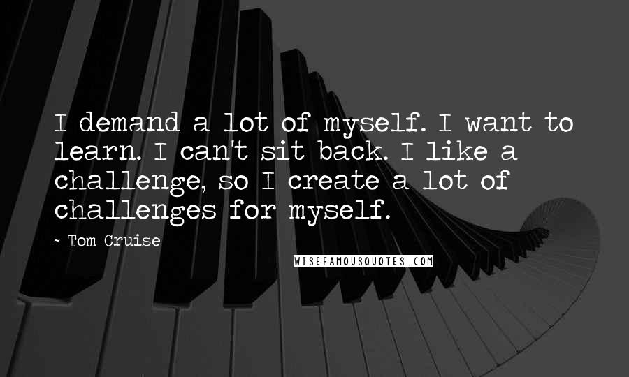 Tom Cruise Quotes: I demand a lot of myself. I want to learn. I can't sit back. I like a challenge, so I create a lot of challenges for myself.