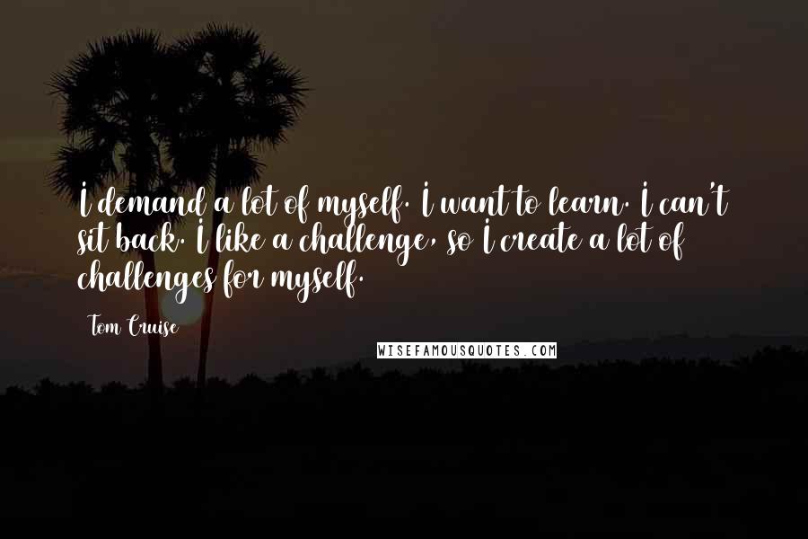 Tom Cruise Quotes: I demand a lot of myself. I want to learn. I can't sit back. I like a challenge, so I create a lot of challenges for myself.