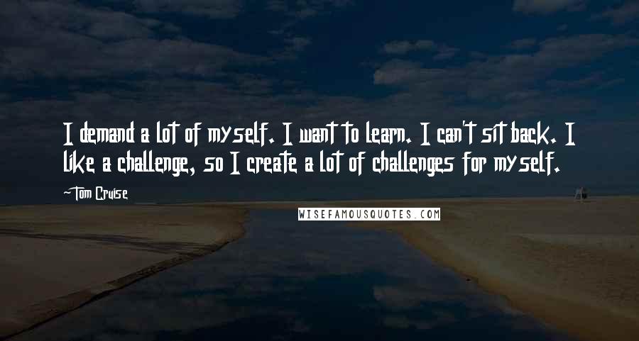 Tom Cruise Quotes: I demand a lot of myself. I want to learn. I can't sit back. I like a challenge, so I create a lot of challenges for myself.