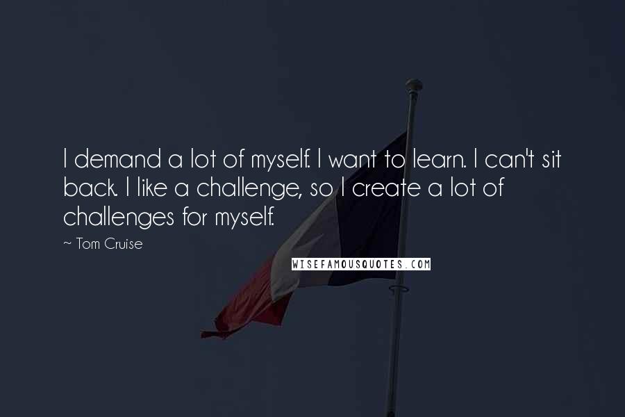Tom Cruise Quotes: I demand a lot of myself. I want to learn. I can't sit back. I like a challenge, so I create a lot of challenges for myself.