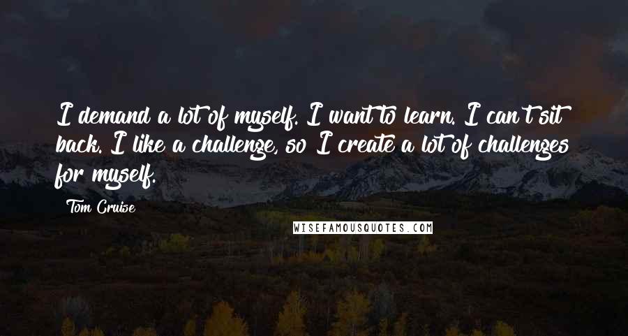Tom Cruise Quotes: I demand a lot of myself. I want to learn. I can't sit back. I like a challenge, so I create a lot of challenges for myself.