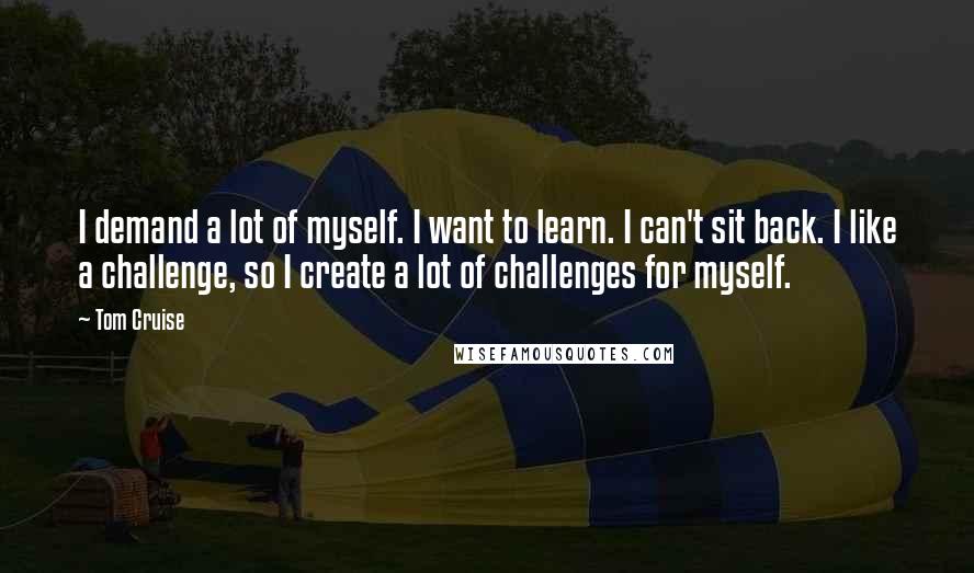 Tom Cruise Quotes: I demand a lot of myself. I want to learn. I can't sit back. I like a challenge, so I create a lot of challenges for myself.
