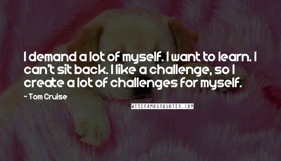 Tom Cruise Quotes: I demand a lot of myself. I want to learn. I can't sit back. I like a challenge, so I create a lot of challenges for myself.
