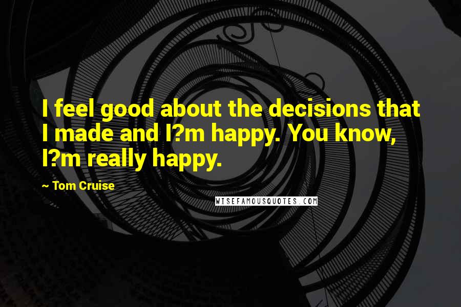 Tom Cruise Quotes: I feel good about the decisions that I made and I?m happy. You know, I?m really happy.