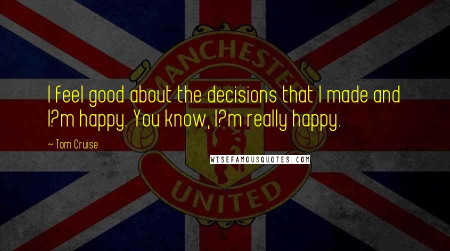 Tom Cruise Quotes: I feel good about the decisions that I made and I?m happy. You know, I?m really happy.