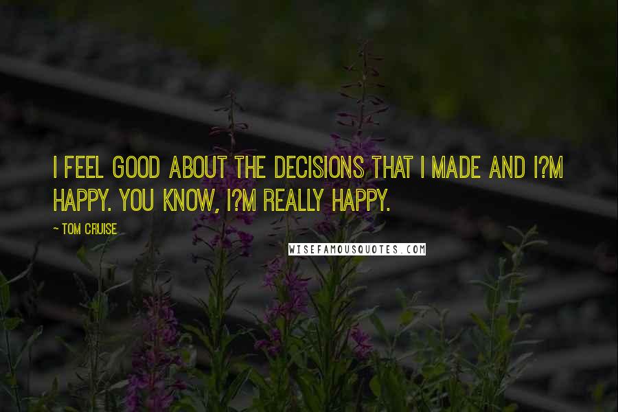 Tom Cruise Quotes: I feel good about the decisions that I made and I?m happy. You know, I?m really happy.