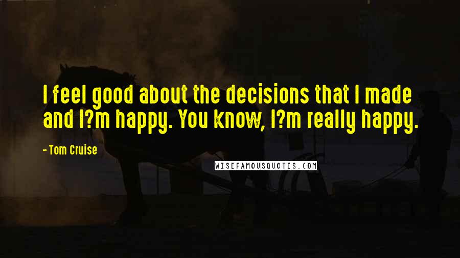 Tom Cruise Quotes: I feel good about the decisions that I made and I?m happy. You know, I?m really happy.