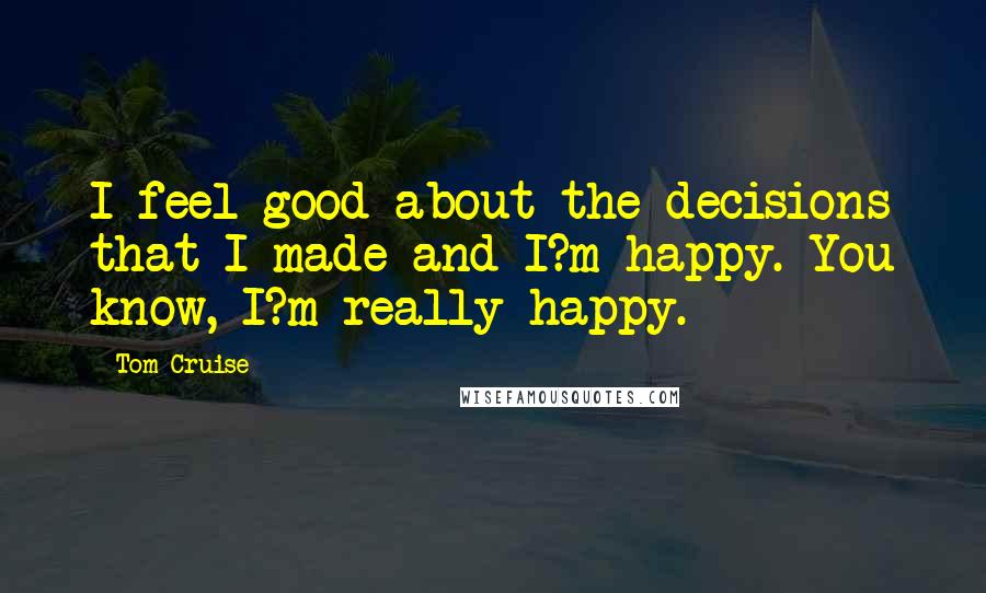 Tom Cruise Quotes: I feel good about the decisions that I made and I?m happy. You know, I?m really happy.