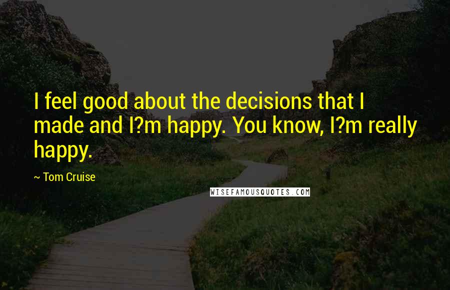 Tom Cruise Quotes: I feel good about the decisions that I made and I?m happy. You know, I?m really happy.