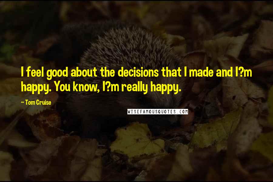 Tom Cruise Quotes: I feel good about the decisions that I made and I?m happy. You know, I?m really happy.