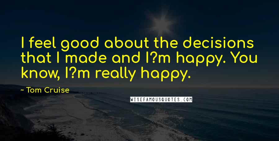 Tom Cruise Quotes: I feel good about the decisions that I made and I?m happy. You know, I?m really happy.