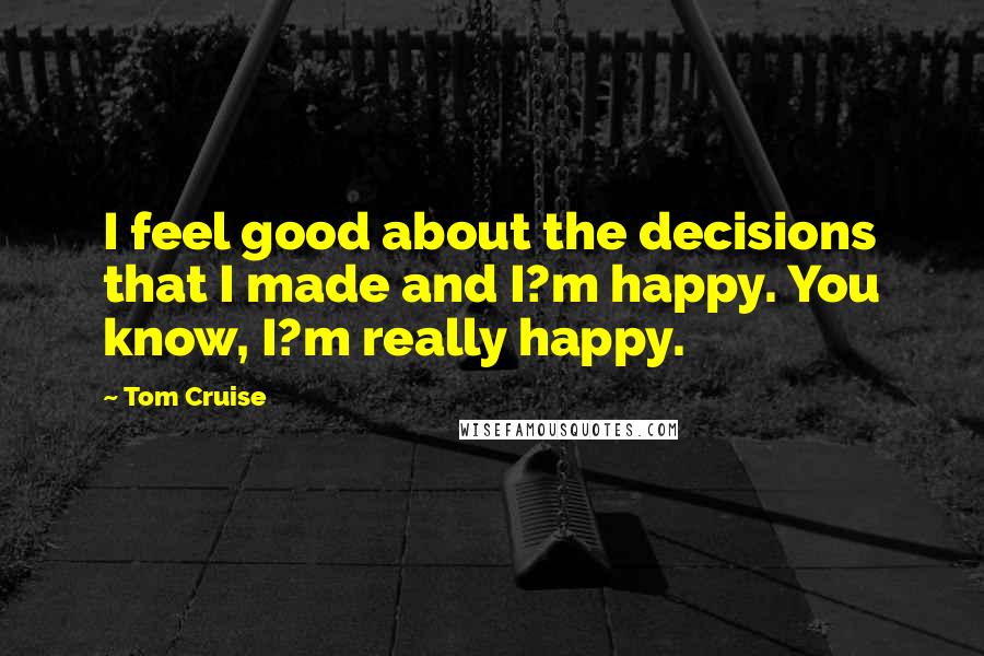 Tom Cruise Quotes: I feel good about the decisions that I made and I?m happy. You know, I?m really happy.