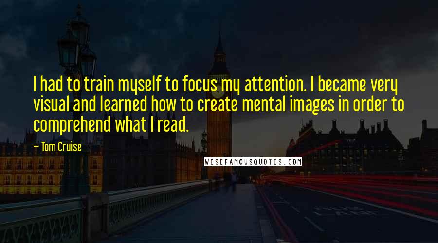 Tom Cruise Quotes: I had to train myself to focus my attention. I became very visual and learned how to create mental images in order to comprehend what I read.