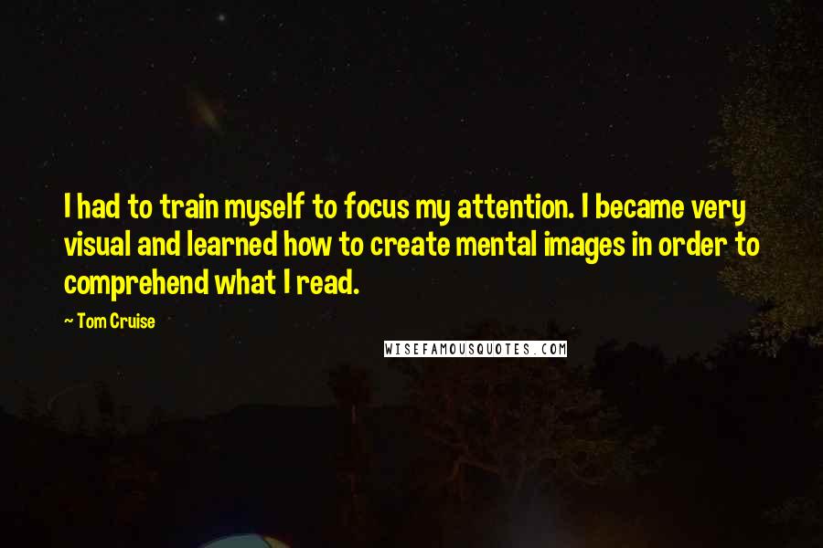 Tom Cruise Quotes: I had to train myself to focus my attention. I became very visual and learned how to create mental images in order to comprehend what I read.