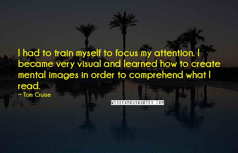 Tom Cruise Quotes: I had to train myself to focus my attention. I became very visual and learned how to create mental images in order to comprehend what I read.