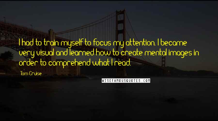 Tom Cruise Quotes: I had to train myself to focus my attention. I became very visual and learned how to create mental images in order to comprehend what I read.