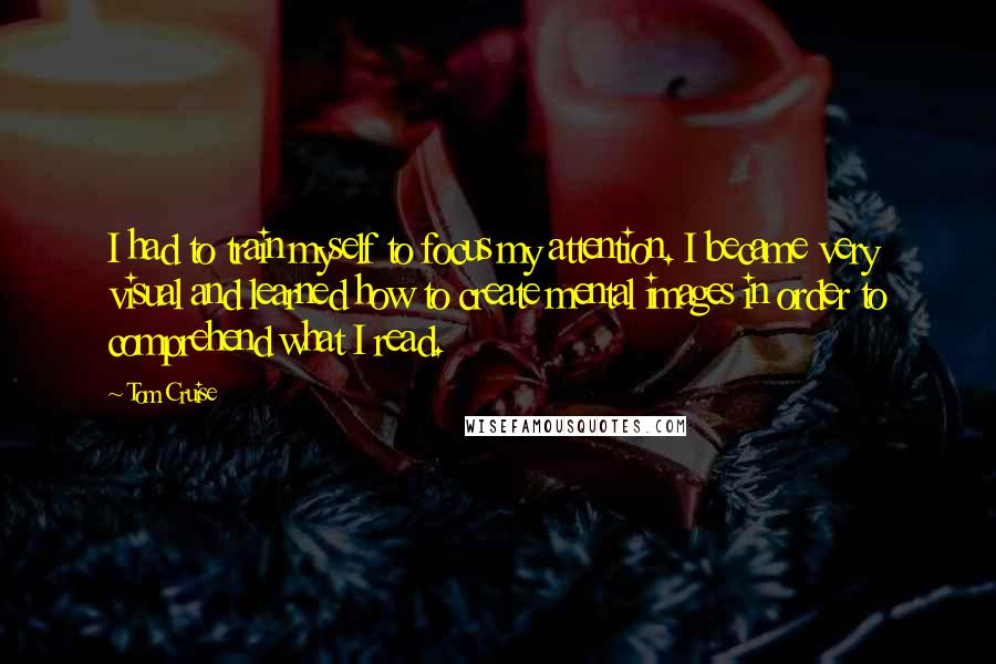 Tom Cruise Quotes: I had to train myself to focus my attention. I became very visual and learned how to create mental images in order to comprehend what I read.