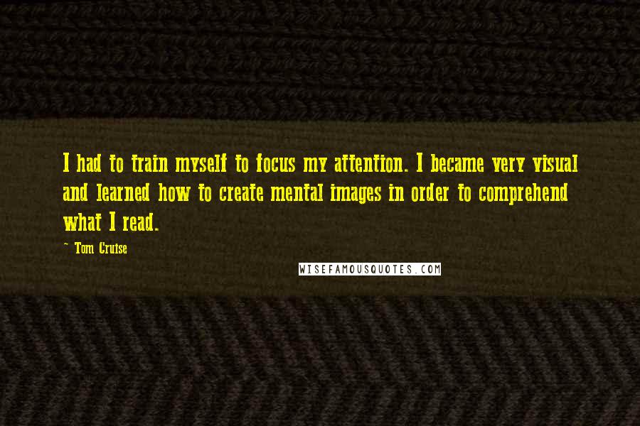 Tom Cruise Quotes: I had to train myself to focus my attention. I became very visual and learned how to create mental images in order to comprehend what I read.