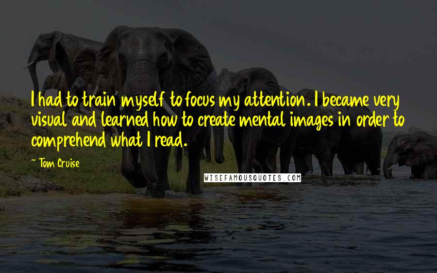 Tom Cruise Quotes: I had to train myself to focus my attention. I became very visual and learned how to create mental images in order to comprehend what I read.