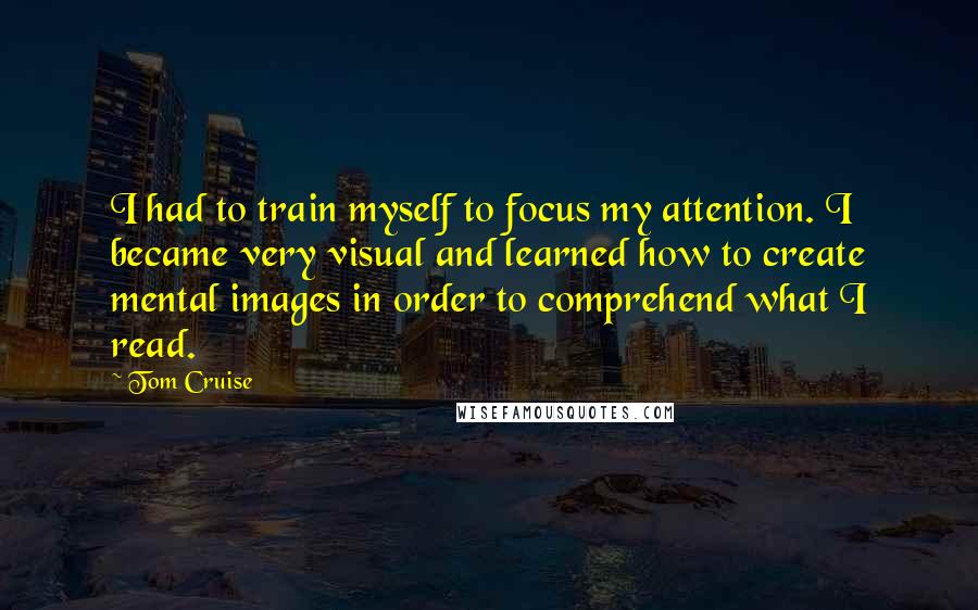 Tom Cruise Quotes: I had to train myself to focus my attention. I became very visual and learned how to create mental images in order to comprehend what I read.