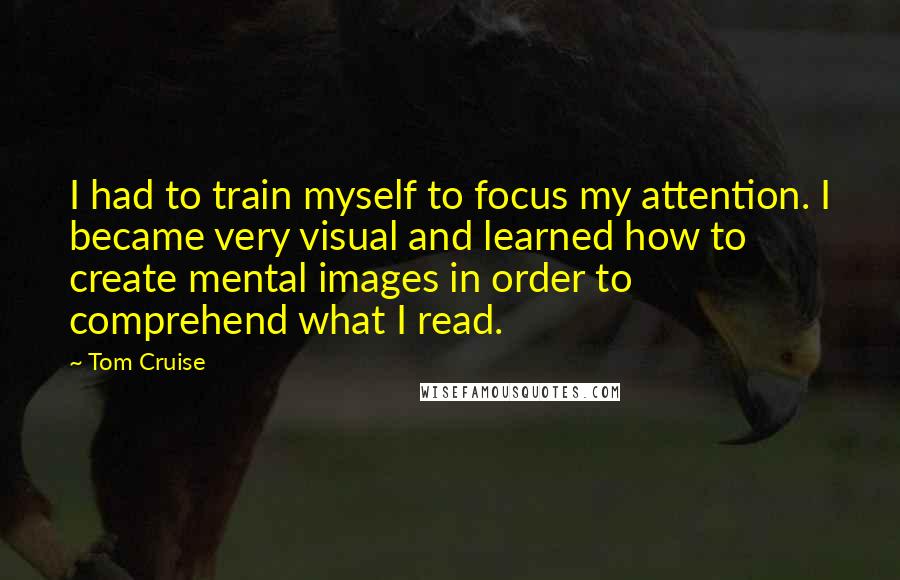 Tom Cruise Quotes: I had to train myself to focus my attention. I became very visual and learned how to create mental images in order to comprehend what I read.