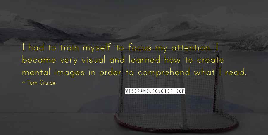 Tom Cruise Quotes: I had to train myself to focus my attention. I became very visual and learned how to create mental images in order to comprehend what I read.