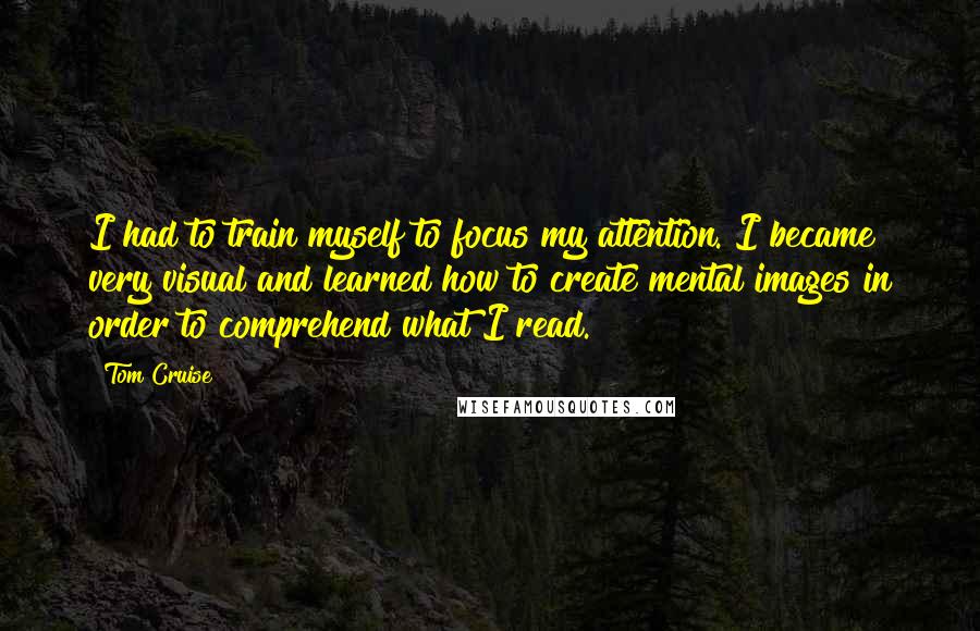 Tom Cruise Quotes: I had to train myself to focus my attention. I became very visual and learned how to create mental images in order to comprehend what I read.