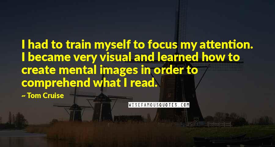 Tom Cruise Quotes: I had to train myself to focus my attention. I became very visual and learned how to create mental images in order to comprehend what I read.