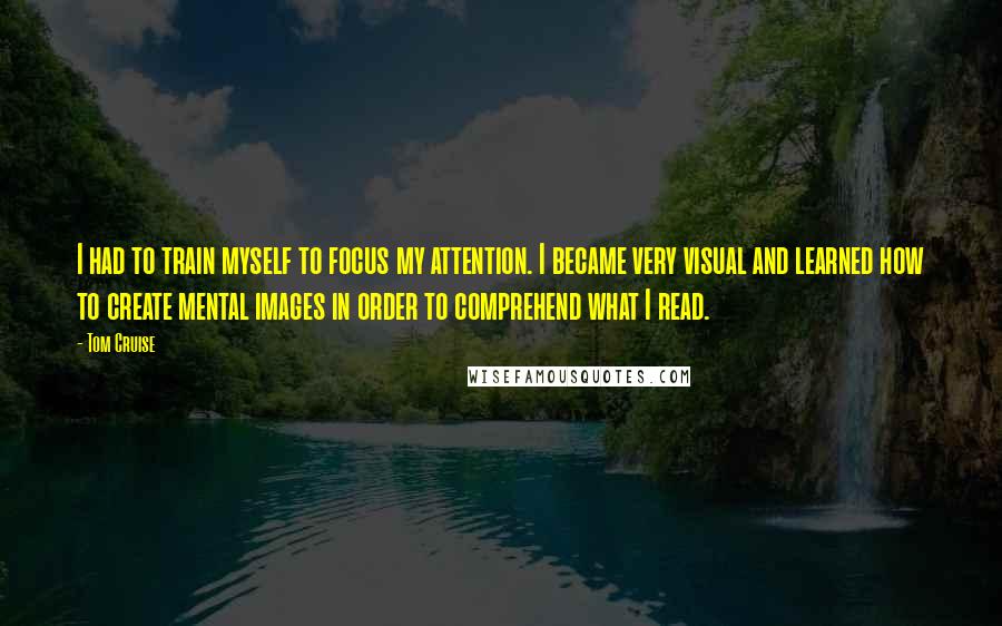 Tom Cruise Quotes: I had to train myself to focus my attention. I became very visual and learned how to create mental images in order to comprehend what I read.